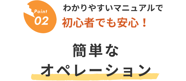 Point02 わかりやすいマニュアルで初心者でも安心！簡単なオペレーション