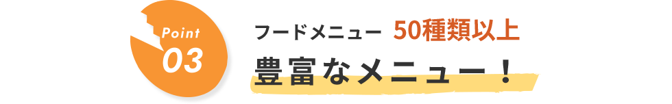 Point03 フードメニュー00種類以上 豊富なメニュー！