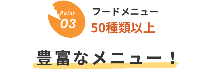 Point03 フードメニュー00種類以上 豊富なメニュー！